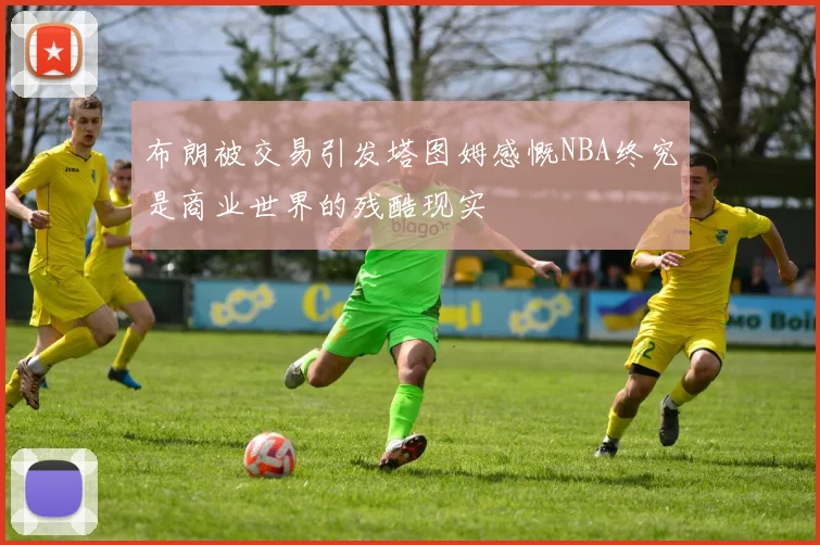 布朗被交易引发塔图姆感慨NBA终究是商业世界的残酷现实