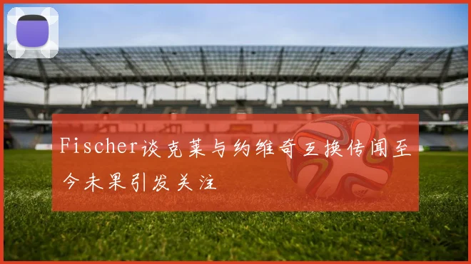Fischer谈克莱与约维奇互换传闻至今未果引发关注